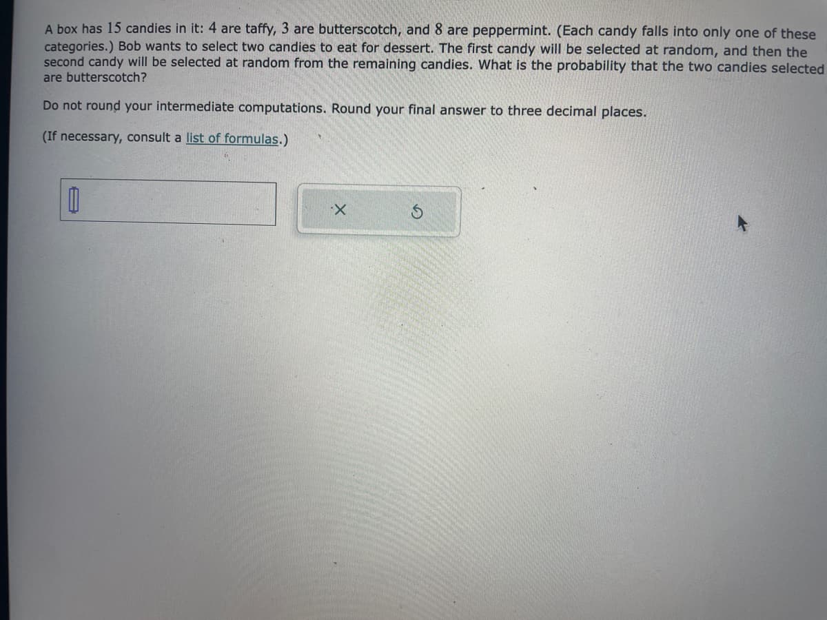 A box has 15 candies in it: 4 are taffy, 3 are butterscotch, and 8 are peppermint. (Each candy falls into only one of these
categories.) Bob wants to select two candies to eat for dessert. The first candy will be selected at random, and then the
second candy will be selected at random from the remaining candies. What is the probability that the two candies selected
are butterscotch?
Do not round your intermediate computations. Round your final answer to three decimal places.
(If necessary, consult a list of formulas.)
0
X
Ś