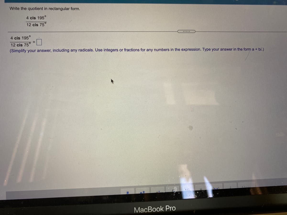 Write the quotient in rectangular form.
4 cis 195°
12 cis 75°
......
4 cis 195°
12 cis 75°
(Simplify your answer, including any radicals. Use integers or fractions for any numbers in the expression. Type your answer in the form a + bi.)
МaсВook Pro

