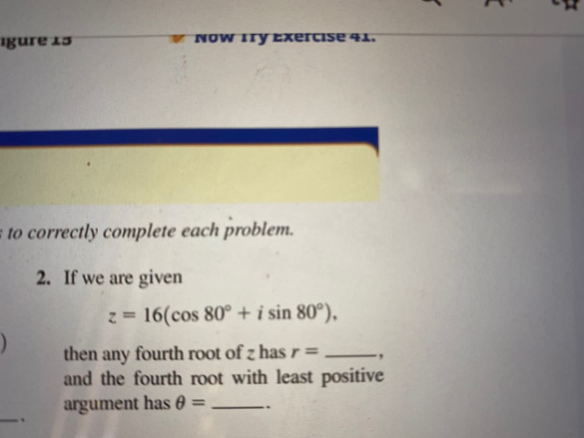 igure 15
NOW ITy Exercise 41.
to correctly complete each problem.
2. If we are given
z= 16(cos 80° + i sin 80°),
%3D
then
fourth root of z has r=
any
and the fourth root with least positive
argument has 0 =
%3D
