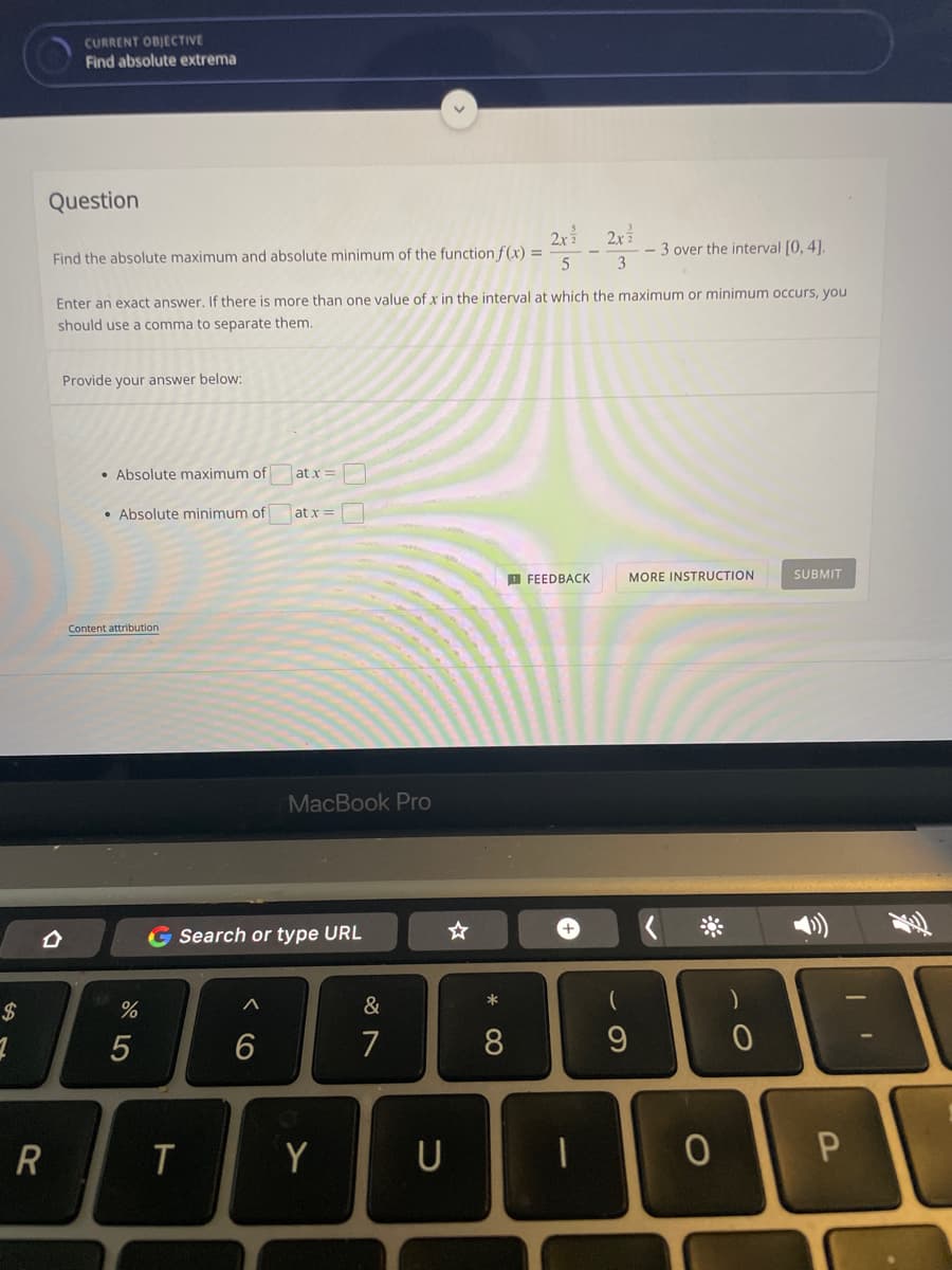 CURRENT ODJECTIVE
Find absolute extrema
Question
2x 2x
- 3 over the interval [0, 4].
3
Find the absolute maximum and absolute minimum of the function f (x) =
Enter an exact answer. If there is more than one value of x in the interval at which the maximum or minimum occurs, you
should use a comma to separate them.
Provide your answer below:
• Absolute maximum of
at x =
• Absolute minimum of
at x =
SUBMIT
D FEEDBACK
MORE INSTRUCTION
Content attribution
MacBook Pro
G Search or type URL
+,
&
*
5
6
7
8
T
Y
U
