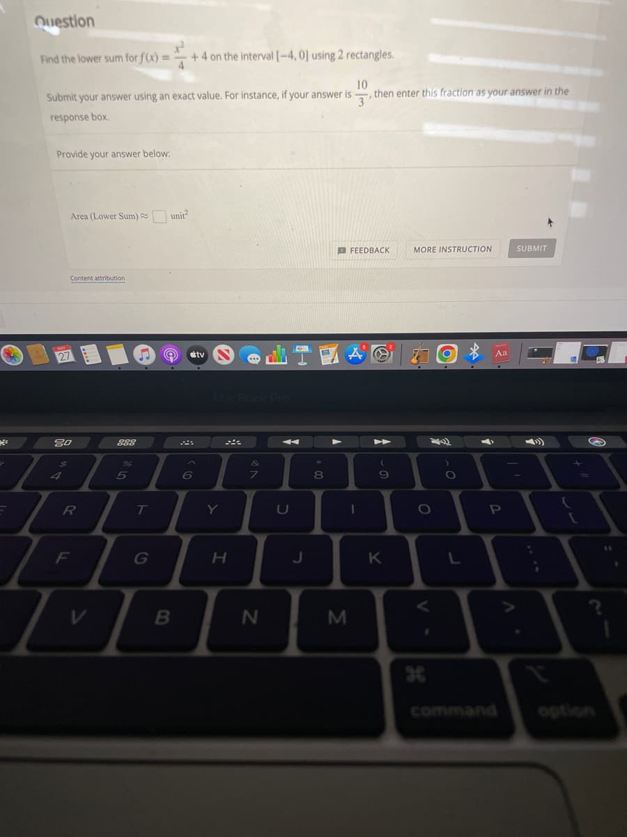 Question
1²
Find the lower sum for f(x) = +4 on the interval [-4, 0] using 2 rectangles.
4
10
Submit your answer using an exact value. For instance, if your answer is ,then enter this fraction as your answer in the
3'
response box.
Provide your answer below:
FEEDBACK
MORE INSTRUCTION
SUBMIT
O
)
Area (Lower Sum)~ unit²
Content attribution
80
$
4
=
F
T
R
888
%
T
G
B
6
tv
Y
H
...
&
7
N
A
U
J
*
8
1
M
(
9
K
O
g
O
L
Aa
P
;
{
[
?