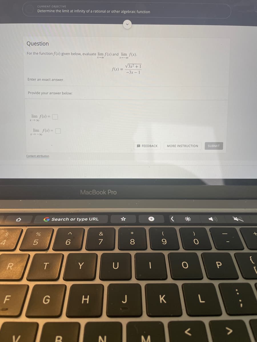 CURRENT OBJECTIVE
Determine the limit at infinity of a rational or other algebraic function
Question
For the functionf(x) given below, evaluate lim f(x) and lim f(x).
ズ→0
X-00
V3x? + 1
f(x) =
-3x 1
Enter an exact answer.
Provide your answer below:
lim f(x)=O
x- 00
lim f(x)=O
x -00
O FEEDBACK
MORE INSTRUCTION
SUBMIT
Content attribution
MacBook Pro
G Search or type URL
&
*
4
6.
7
8
R
Y
U
J
K
く
....
L.
エ
ト
