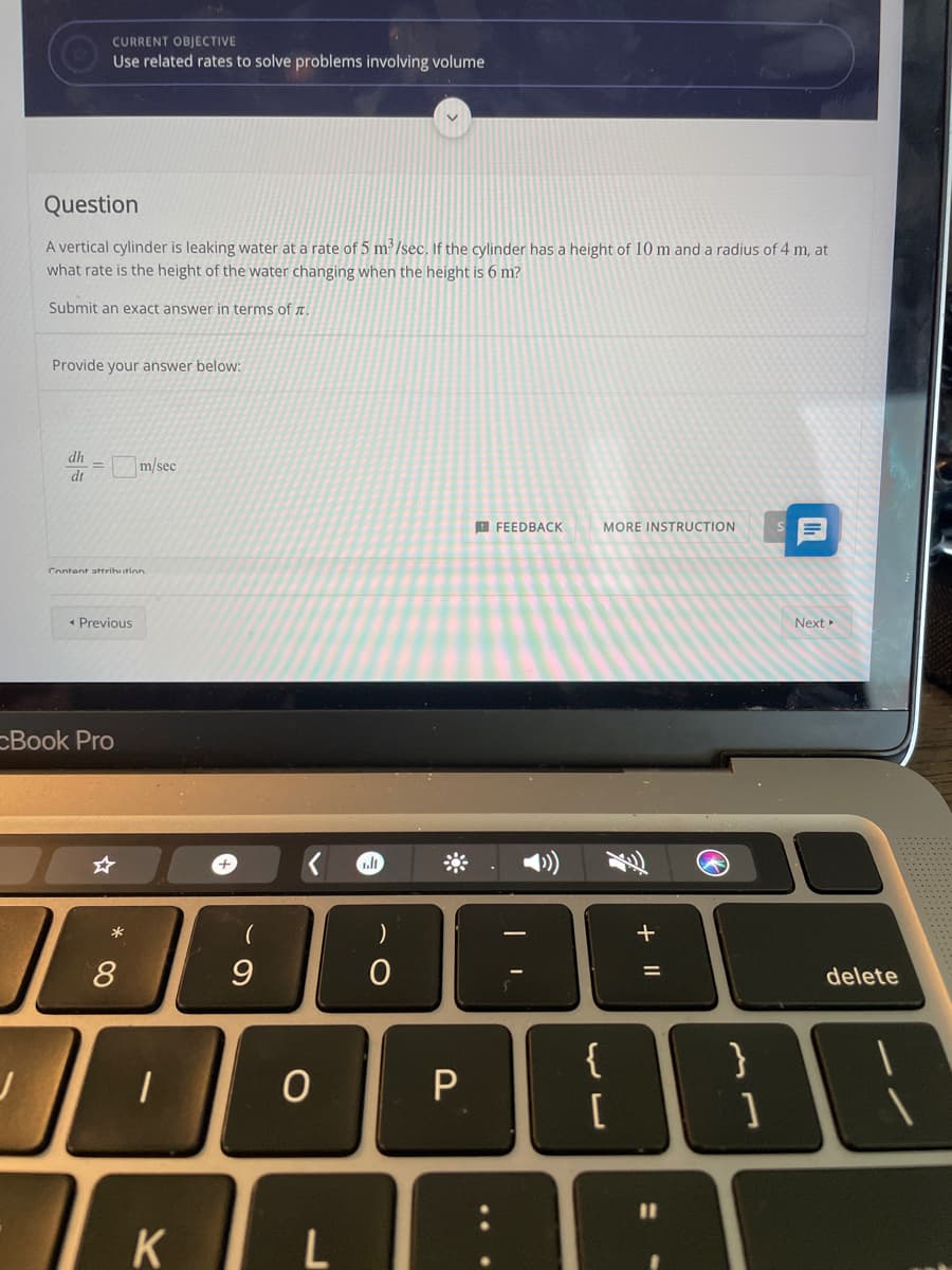CURRENT OBJECTIVE
Use related rates to solve problems involving volume
Question
A vertical cylinder is leaking water at a rate of 5 m²/sec. If the cylinder has a height of 10 m and a radius of 4 m, at
what rate is the height of the water changing when the height is 6 m?
Submit an exact answer in terms of I
Provide your answer below:
dh
m/sec
dt
E FEEDBACK
目
MORE INSTRUCTION
Content attrihution
• Previous
Next
cBook Pro
+.
)
8
9.
delete
{
%3D
K
+ ||
