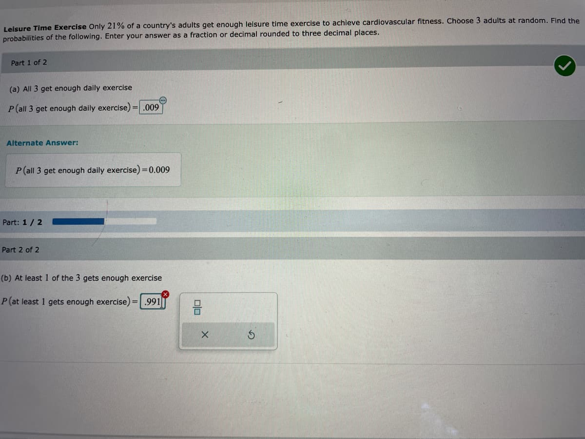 Leisure Time Exercise Only 21% of a country's adults get enough leisure time exercise to achieve cardiovascular fitness. Choose 3 adults at random. Find the
probabilities of the following. Enter your answer as a fraction or decimal rounded to three decimal places.
Part 1 of 2
(a) All 3 get enough daily exercise
(...)
P (all 3 get enough daily exercise) = .009
Alternate Answer:
P(all 3 get enough daily exercise) = 0.009
Part: 1/2
Part 2 of 2
(b) At least 1 of the 3 gets enough exercise
P (at least 1 gets enough exercise) = .991
00
X
S