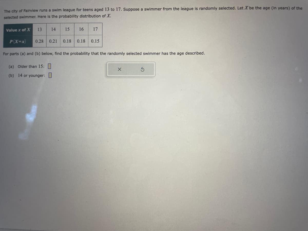 The city of Fairview runs a swim league for teens aged 13 to 17. Suppose a swimmer from the league is randomly selected. Let X be the age (in years) of the
selected swimmer. Here is the probability distribution of X.
Value x of X 13 14
15 16
17
P(X=x) 0.28 0.21 0.18 0.18 0.15
For parts (a) and (b) below, find the probability that the randomly selected swimmer has the age described.
(a) Older than 15:
(b) 14 or younger:
X
S