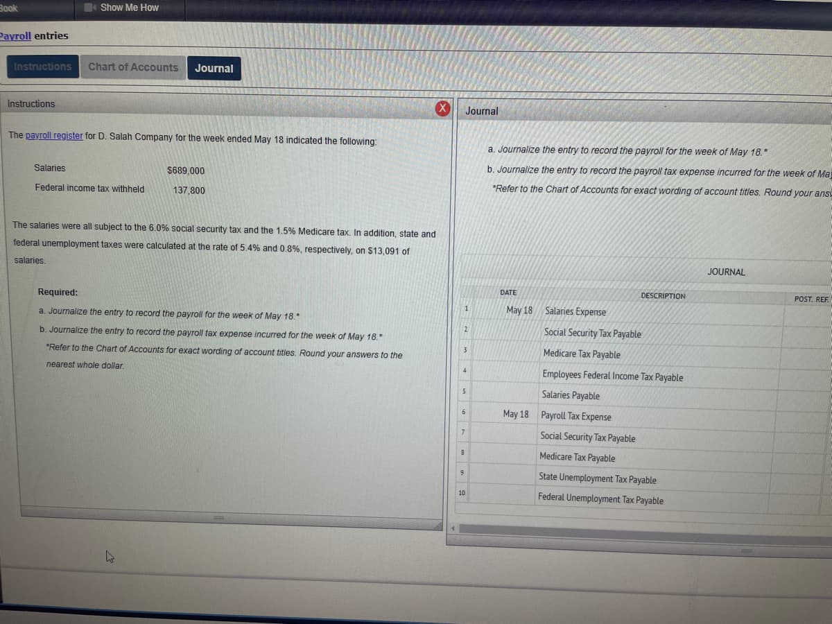 Book
Payroll entries
Show Me How
Instructions Chart of Accounts Journal
Instructions
The payroll register for D. Salah Company for the week ended May 18 indicated the following:
Salaries
Federal income tax withheld
$689,000
137,800
The salaries were all subject to the 6.0% social security tax and the 1.5% Medicare tax. In addition, state and
federal unemployment taxes were calculated at the rate of 5.4% and 0.8%, respectively, on $13,091 of
salaries,
Required:
a. Journalize the entry to record the payroll for the week of May 18.*
b. Journalize the entry to record the payroll tax expense incurred for the week of May 18."
*Refer to the Chart of Accounts for exact wording of account titles. Round your answers to the
nearest whole dollar.
s
Journal
1
2
3
4
5
6
7
9
8
10
a. Journalize the entry to record the payroll for the week of May 18.*
b. Journalize the entry to record the payroll tax expense incurred for the week of Ma
*Refer to the Chart of Accounts for exact wording of account titles. Round your ansi
DATE
May 18 Salaries Expense
DESCRIPTION
Social Security Tax Payable
Medicare Tax Payable
Employees Federal Income Tax Payable
Salaries Payable
May 18 Payroll Tax Expense
Social Security Tax Payable
Medicare Tax Payable
State Unemployment Tax Payable
Federal Unemployment Tax Payable
JOURNAL
POST. REF