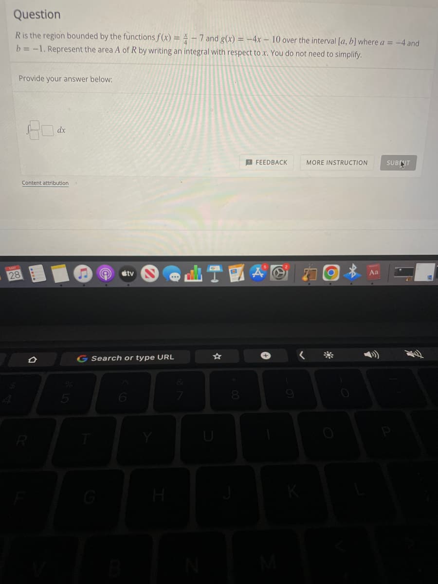 Question
R is the region bounded by the functions f(x) = -7 and g(x) = -4x 10 over the interval [a, b] where a = -4 and
b=-1. Represent the area A of R by writing an integral with respect to x. You do not need to simplify.
Provide your answer below:
80
FEEDBACK
MORE INSTRUCTION
SUBNIT
Content attribution
28
R
dx
5
tv
G Search or type URL
6
H
T
U
8
9
K
Aa
E