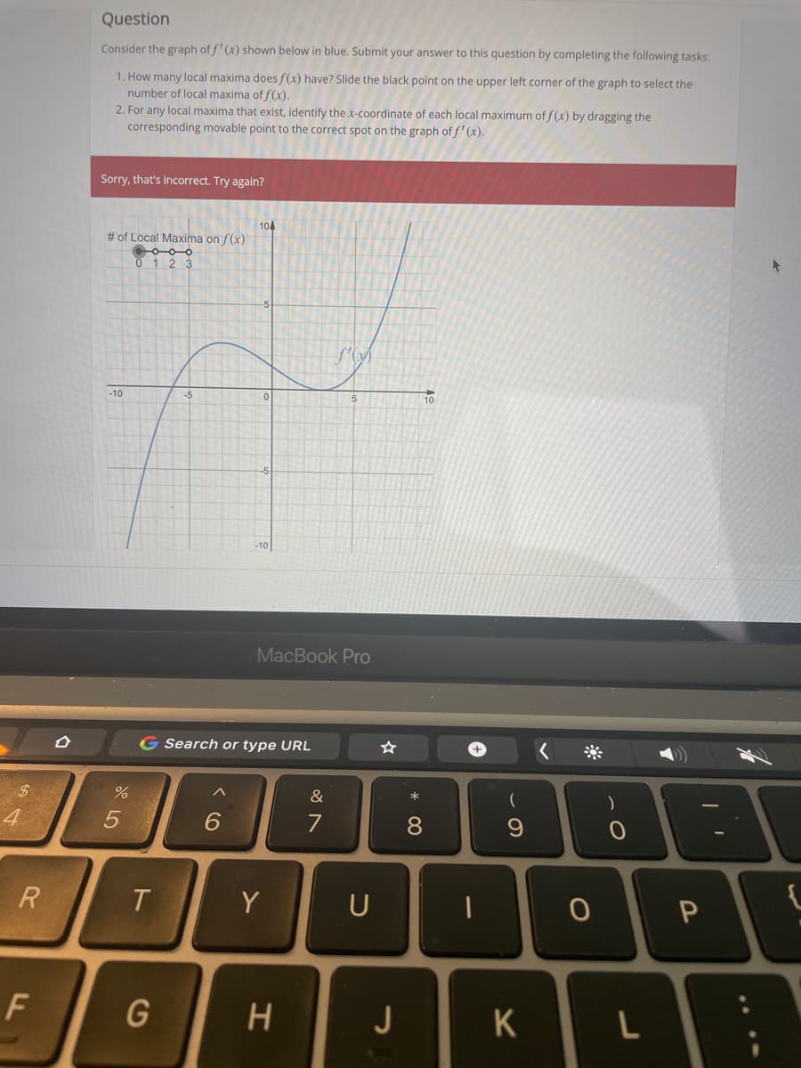 Question
Consider the graph of f' (x) shown below in blue. Submit your answer to this question by completing the following tasks:
1. How many local maxima does f(x) have? Slide the black point on the upper left corner of the graph to select the
number of local maxima of f(x).
2. For any local maxima that exist, identify the x-coordinate of each local maximum of f(x) by dragging the
corresponding movable point to the correct spot on the graph of f' (x).
Sorry, that's incorrect. Try again?
104
# of Local Maxima on f(x)
0 1 2 3
(A)
-10
-5
10
-10
MacBook Pro
G Search or type URL
&
4
6.
7
R
T.
Y
U
J
K
L
* 00
