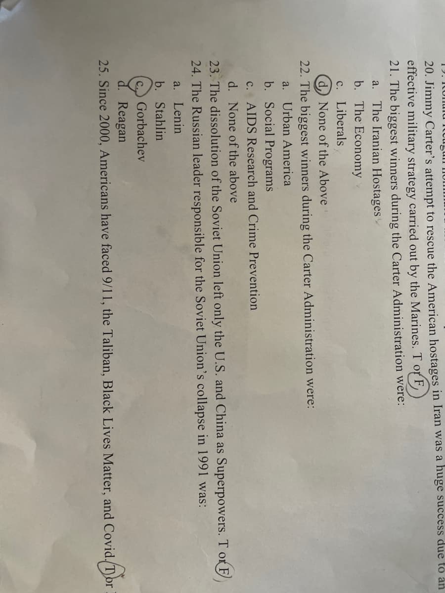 20. Jimmy Carter's attempt to rescue the American hostages in Iran was a huge success due to an
effective military strategy carried out by the Marines. T of F
21. The biggest winners during the Carter Administration were:
a. The Iranian Hostages
b. The Economy
c. Liberals
d) None of the Above
22. The biggest winners during the Carter Administration were:
a. Urban America
b. Social Programs
c. AIDS Research and Crime Prevention
d. None of the above
23. The dissolution of the Soviet Union left only the U.S. and China as Superpowers. T or F
24. The Russian leader responsible for the Soviet Union's collapse in 1991 was:
a. Lenin
b. Stahlin
c. Gorbachev
Reagan
25. Since 2000, Americans have faced 9/11, the Taliban, Black Lives Matter, and Covid. Tor
d. Dor