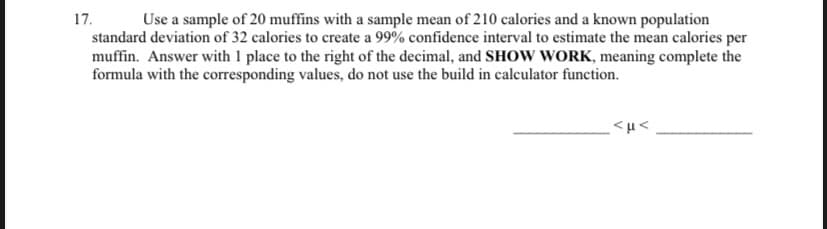 17. Use a sample of 20 muffins with a sample mean of 210 calories and a known population standard deviation of 32 calories to create a 99% confidence interval to estimate the mean calories per muffin. Answer with 1 place to the right of the decimal, and SHOW WORK, meaning complete the formula with the corresponding values, do not use the built-in calculator function.

______________ < μ < ______________