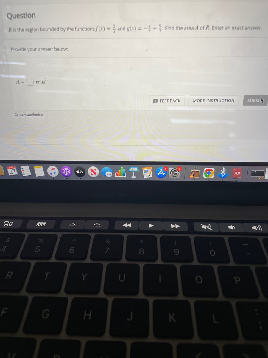 Question
R is the region bounded by the functions f(x) = 2 and g(x) = -4+2. Find the area A of R. Enter an exact answer.
Provide your answer below:
A =
units²
FEEDBACK
MORE INSTRUCTION
SUBM
Content attribution
27
80
R
F
17 de
T
G
6
tv
Y
H
&
7
←
U
8
-
(
9
K
Aa
P