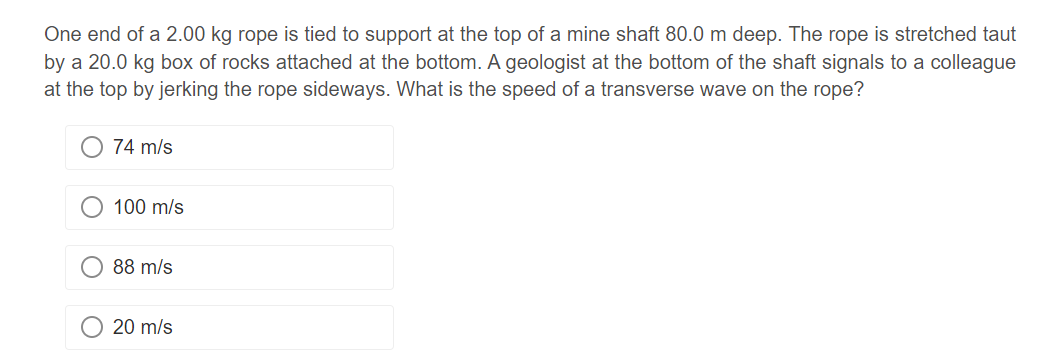 One end of a 2.00 kg rope is tied to support at the top of a mine shaft 80.0 m deep. The rope is stretched taut
by a 20.0 kg box of rocks attached at the bottom. A geologist at the bottom of the shaft signals to a colleague
at the top by jerking the rope sideways. What is the speed of a transverse wave on the rope?
74 m/s
100 m/s
88 m/s
20 m/s