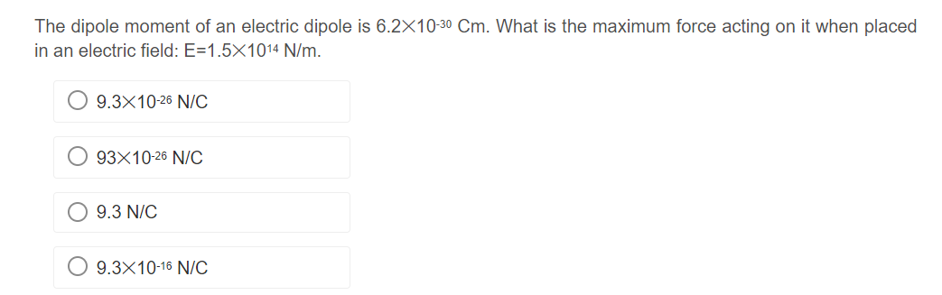 The dipole moment of an electric dipole is 6.2X10-30 Cm. What is the maximum force acting on it when placed
in an electric field: E=1.5X1014 N/m.
9.3x10-26 N/C
93X10-26 N/C
9.3 N/C
9.3x10-16 N/C