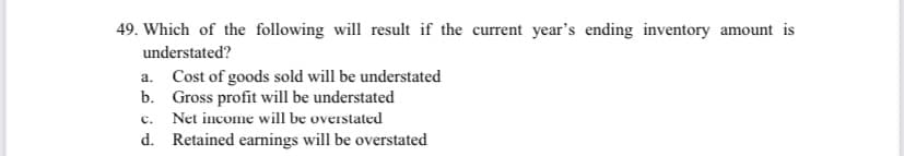 49. Which of the following will result if the current year's ending inventory amount is
understated?
a. Cost of goods sold will be understated
b. Gross profit will be understated
C.
Net income will be overstated
d. Retained earnings will be overstated
