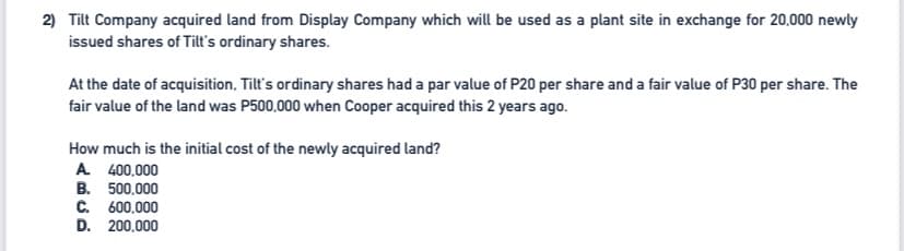 2) Tilt Company acquired land from Display Company which will be used as a plant site in exchange for 20,000 newly
issued shares of Tilt's ordinary shares.
At the date of acquisition, Tilt's ordinary shares had a par value of P20 per share and a fair value of P30 per share. The
fair value of the land was P500,000 when Cooper acquired this 2 years ago.
How much is the initial cost of the newly acquired land?
A 400,000
B. 500,000
C. 600,000
D. 200,000
