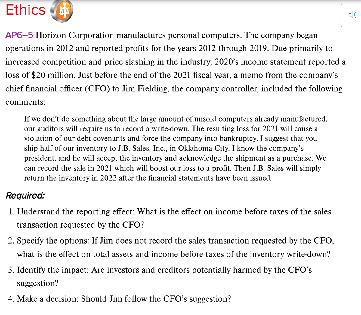 Ethics
AP6-5 Horizon Corporation manufactures personal computers. The company began
operations in 2012 and reported profits for the years 2012 through 2019. Due primarily to
increased competition and price slashing in the industry, 2020's income statement reported a
loss of $20 million. Just before the end of the 2021 fiscal year, a memo from the company's
chief financial officer (CFO) to Jim Fielding, the company controller, included the following
comments:
If we don't do something about the large amount of unsold computers already manufactured,
our auditors will require us to record a write-down. The resulting loss for 2021 will cause a
violation of our debt covenants and force the company into bankruptcy. I suggest that you
ship half of our inventory to J.B. Sales, Inc., in Oklahoma City. I know the company's
president, and he will accept the inventory and acknowledge the shipment as a purchase. We
can record the sale in 2021 which will boost our loss to a profit. Then J.B. Sales will simply
return the inventory in 2022 after the financial statements have been issued.
Required:
1. Understand the reporting effect: What is the effect on income before taxes of the sales
transaction requested by the CFO?
2. Specify the options: If Jim does not record the sales transaction requested by the CFO,
what is the effect on total assets and income before taxes of the inventory write-down?
3. Identify the impact: Are investors and creditors potentially harmed by the CFO's
suggestion?
4. Make a decision: Should Jim follow the CFO's suggestion?
