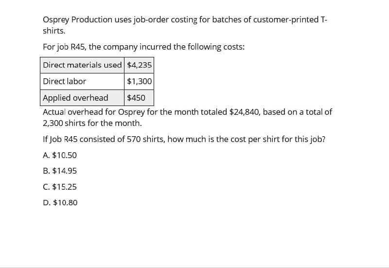 Osprey Production uses job-order costing for batches of customer-printed T-
shirts.
For job R45, the company incurred the following costs:
Direct materials used $4,235
Direct labor
Applied overhead
$1,300
$450
Actual overhead for Osprey for the month totaled $24,840, based on a total of
2,300 shirts for the month.
If Job R45 consisted of 570 shirts, how much is the cost per shirt for this job?
A. $10.50
B. $14.95
C. $15.25
D. $10.80