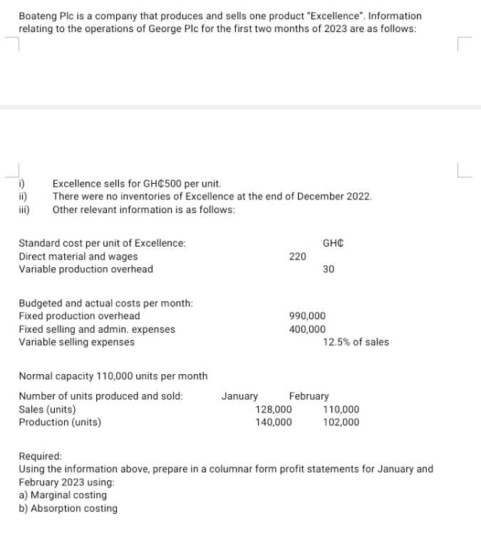 Boateng Plc is a company that produces and sells one product "Excellence". Information
relating to the operations of George Plc for the first two months of 2023 are as follows:
i)
Excellence sells for GHC500 per unit.
There were no inventories of Excellence at the end of December 2022.
Other relevant information is as follows:
Standard cost per unit of Excellence:
Direct material and wages
Variable production overhead
GHC
220
30
Budgeted and actual costs per month:
Fixed production overhead
990,000
Fixed selling and admin. expenses
400,000
Variable selling expenses
12.5% of sales
Normal capacity 110,000 units per month
Number of units produced and sold:
January
February
Sales (units)
128,000
110,000
Production (units)
140,000
102,000
Required:
Using the information above, prepare in a columnar form profit statements for January and
February 2023 using:
a) Marginal costing
b) Absorption costing