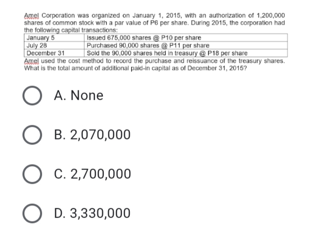 Amel Corporation was organized on January 1, 2015, with an authorization of 1,200,000
shares of common stock with a par value of P6 per share. During 2015, the corporation had
the following capital transactions:
Issued 675,000 shares @ P10 per share
January 5
July 28
Purchased 90,000 shares @ P11 per share
December 31
Sold the 90,000 shares held in treasury @ P18 per share
Amel used the cost method to record the purchase and reissuance of the treasury shares.
What is the total amount of additional paid-in capital as of December 31, 2015?
O A. None
O B. 2,070,000
O C. 2,700,000
OD. 3,330,000