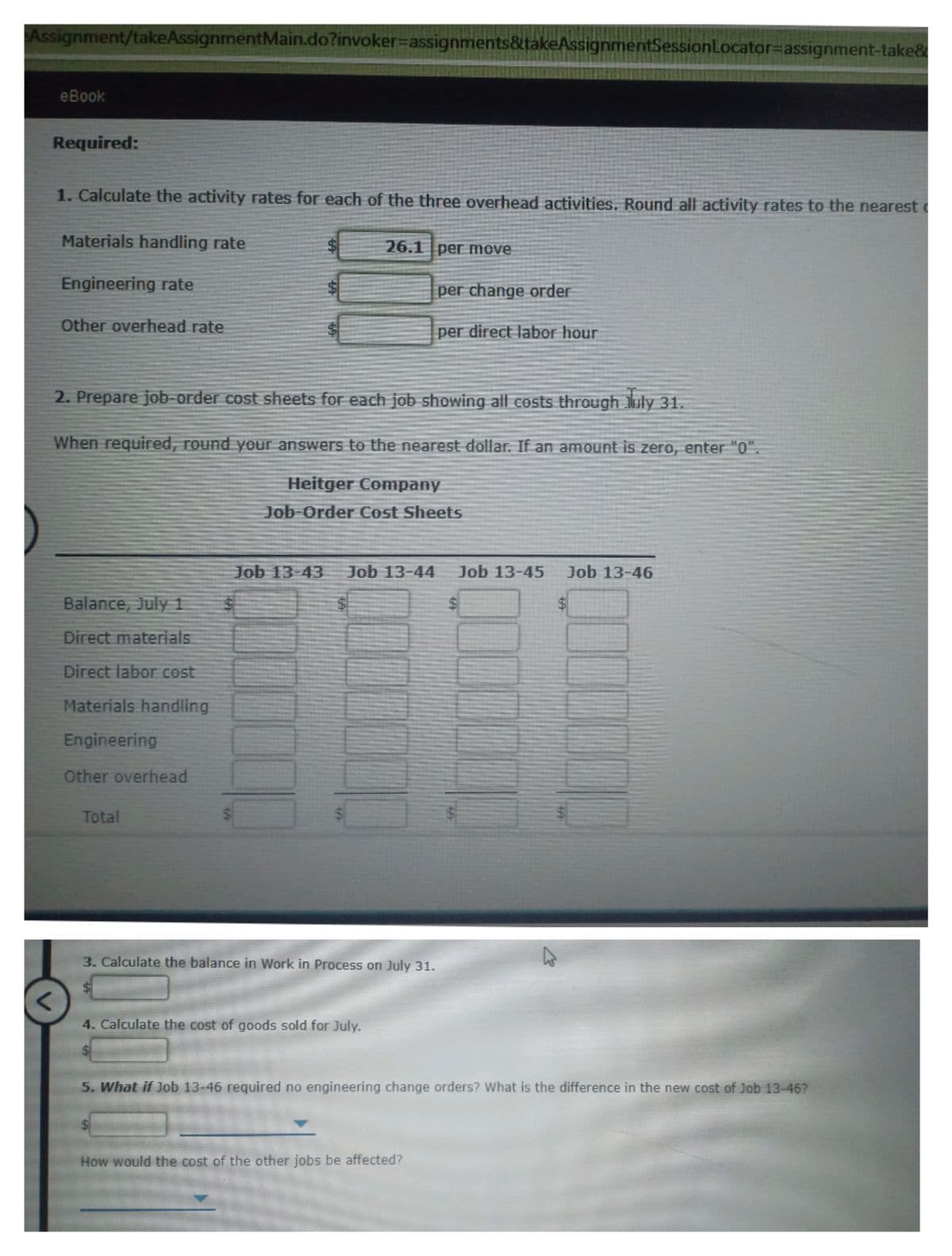 Assignment/takeAssignmentMain.do?invoker%-Dassignments&takeAssignmentSessionLocator=Dassignment-take&
eBook
Required:
1. Calculate the activity rates for each of the three overhead activities. Round all activity rates to the nearest
Materials handling rate
26.1 per move
Engineering rate
per change order
Other overhead rate.
per direct labor hour
2. Prepare job-order cost sheets for each job showing all costs through uly 31.
When required, round your answers to the nearest dollar. If an amount is zero, enter "0"
Heitger Company
Job-Order Cost Sheets
Job 13-43
Job 13-44
Job 13-45
Job 13-46
Balance, July 1
$4
Direct materials
Direct labor cost
Materials handling
Engineering
Other overhead
Total
3. Calculate the balance in Work in Process on July 31.
$4
4. Calculate the cost of goods sold for July.
5. What if Job 13-46 required no engineering change orders? What is the difference in the new cost of Job 13-46?
How would the cost of the other jobs be affected?
%24
%24
64
624
