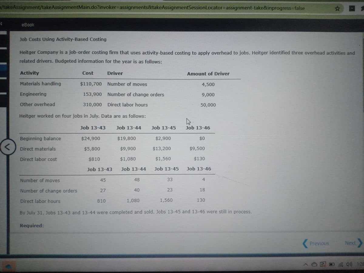 /takeAssignment/takeAssignmentMain.do?invoker=Dassignments&takeAssignmentSessionLocator%3Dassignment-take&inprogress%-false
☆ ロ
eBook
Job Costs Using Activity-Based Costing
Heitger Company is a job-order costing firm that uses activity-based costing to apply overhead to jobs. Heitger identified three overhead activities and
related drivers. Budgeted information for the year is as follows:
Activity
Cost
Driver
Amount of Driver
Materials handling
$110,700 Number of moves
4,500
Engineering
153,900 Number of change orders
9,000
Other overhead
310,000 Direct labor hours
50,000
Heitger worked on four jobs in July. Data are as follows:
Job 13-43
Job 13-44
Job 13-45
Job 13-46
Beginning balance
$24,900
$19,800
$2,900
$0
Direct materials
$5,800
$9,900
$13,200
$9,500
Direct labor cost
$810
$1,080
$1,560
$130
Job 13-43
Job 13-44
Job 13-45
Job 13-46
Number of moves
45
48
33
4
Number of change orders
27
40
23
18
Direct labor hours
810
1,080
1,560
130
By July 31, Jobs 13-43 and 13-44 were completed and sold. Jobs 13-45 and 13-46 were still in process.
Required:
Previous
Next
^OEO4) 1:25
