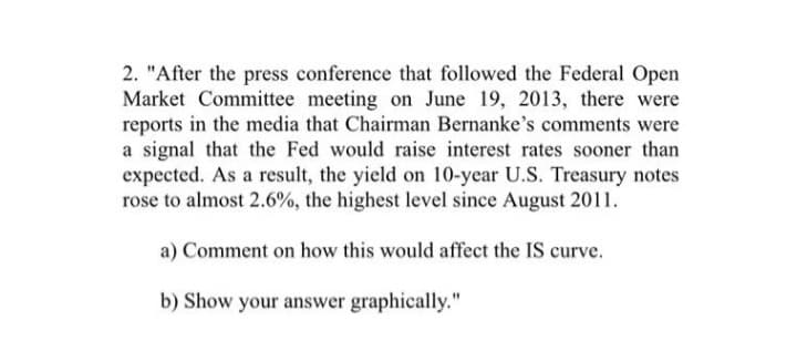2. "After the press conference that followed the Federal Open
Market Committee meeting on June 19, 2013, there were
reports in the media that Chairman Bernanke's comments were
a signal that the Fed would raise interest rates sooner than
expected. As a result, the yield on 10-year U.S. Treasury notes
rose to almost 2.6%, the highest level since August 2011.
a) Comment on how this would affect the IS curve.
b) Show your answer graphically."
