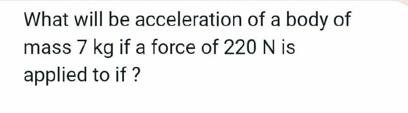 What will be acceleration of a body of
mass 7 kg if a force of 220N is
applied to if ?
