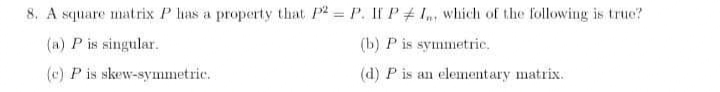 8. A square matrix P has a property that P2 P. If P # 1,, which of the following is true?
(a) P is singular.
(b) P is symmetric.
(c) P is skew-symmetric.
(d) P is an elementary matrix.
