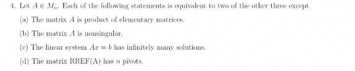 4. Let A e M. Each of the following statements is equivalent to two of the other three except.
(a) The matrix A is product of clementary matrices.
(b) The matrix A is nonsingular.
(c) The linear system Ar = b has infinitely many solutions.
(d) The matrix RREF(A) has n pivots.
