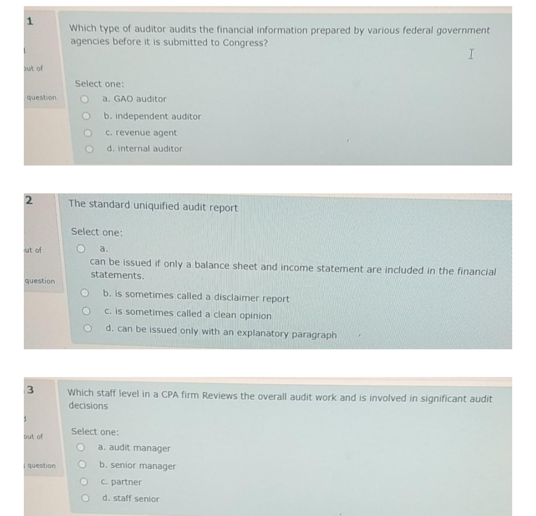 1
Which type of auditor audits the financial information prepared by various federal government
agencies before it is submitted to Congress?
I
ut of
Select one:
question
a. GAO auditor
b. independent auditor
C. revenue agent
d. internal auditor
The standard uniquified audit report
Select one:
ut of
a.
can be issued if only a balance sheet and income statement are included in the financial
statements.
question
b. is sometimes called a disclaimer report
C. is sometimes called a clean opinion
d. can be issued only with an explanatory paragraph
Which staff level in a CPA firm Reviews the overall audit work and is involved in significant audit
decisions
Select one:
put of
a, audit manager
question
b. senior manager
C. partner
d. staff senior
