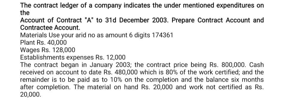 The contract ledger of a company indicates the under mentioned expenditures on
the
Account of Contract "A" to 31d December 2003. Prepare Contract Account and
Contractee Account.
Materials Use your arid no as amount 6 digits 174361
Plant Rs. 40,000
Wages Rs. 128,000
Establishments expenses Rs. 12,000
The contract began in January 2003; the contract price being Rs. 800,000. Cash
received on account to date Rs. 480,000 which is 80% of the work certified; and the
remainder is to be paid as to 10% on the completion and the balance six months
after completion. The material on hand Rs. 20,000 and work not certified as Rs.
20,000.
