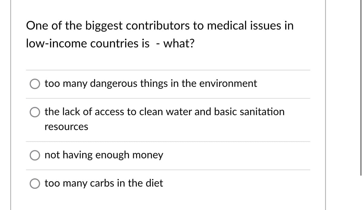 One of the biggest contributors to medical issues in
low-income countries is - what?
too many dangerous things in the environment
the lack of access to clean water and basic sanitation
resources
not having enough money
too many carbs in the diet
