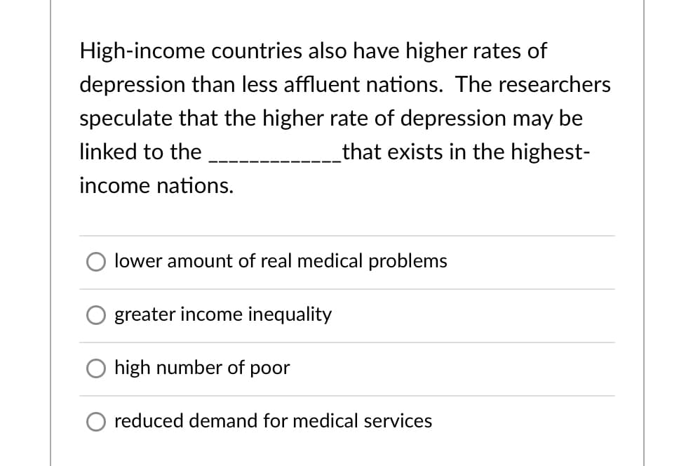 High-income countries also have higher rates of
depression than less affluent nations. The researchers
speculate that the higher rate of depression may be
linked to the
that exists in the highest-
income nations.
lower amount of real medical problems
greater income inequality
high number of poor
reduced demand for medical services
