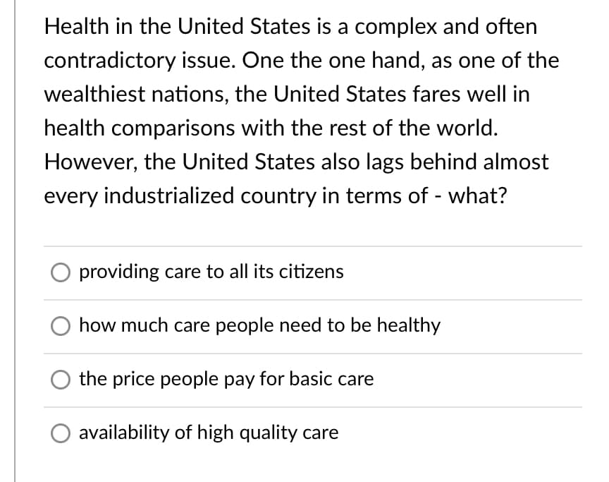 Health in the United States is a complex and often
contradictory issue. One the one hand, as one of the
wealthiest nations, the United States fares well in
health comparisons with the rest of the world.
However, the United States also lags behind almost
every industrialized country in terms of - what?
providing care to all its citizens
how much care people need to be healthy
the price people pay for basic care
availability of high quality care
