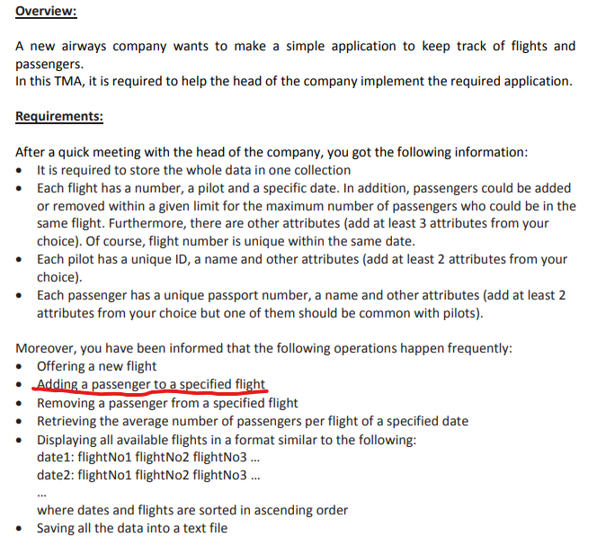 Overview:
A new airways company wants to make a simple application to keep track of flights and
passengers.
In this TMA, it is required to help the head of the company implement the required application.
Requirements:
After a quick meeting with the head of the company, you got the following information:
• It is required to store the whole data in one collection
Each flight has a number, a pilot and a specific date. In addition, passengers could be added
or removed within a given limit for the maximum number of passengers who could be in the
same flight. Furthermore, there are other attributes (add at least 3 attributes from your
choice). Of course, flight number is unique within the same date.
• Each pilot has a unique ID, a name and other attributes (add at least 2 attributes from your
choice).
• Each passenger has a unique passport number, a name and other attributes (add at least 2
attributes from your choice but one of them should be common with pilots).
Moreover, you have been informed that the following operations happen frequently:
• Offering a new flight
• Adding a passenger to a specified flight
Removing a passenger from a specified flight
Retrieving the average number of passengers per flight of a specified date
• Displaying all available flights in a format similar to the following:
date1: flightNo1 flightNo2 flightNo3 .
date2: flightNo1 flightNo2 flightNo3 .
where dates and flights are sorted in ascending order
• Saving all the data into a text file
