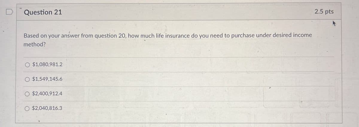 D
Question 21
Based on your answer from question 20, how much life insurance do you need to purchase under desired income
method?
O $1,080,981.2
O $1,549,145.6
$2,400,912.4
O $2,040,816.3
2.5 pts