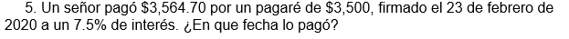 5. Un señor pagó $3,564.70 por un pagaré de $3,500, firmado el 23 de febrero de
2020 a un 7.5% de interés. ¿En que fecha lo pagó?
