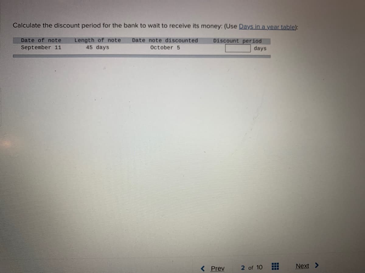 Calculate the discount period for the bank to wait to receive its money: (Use Days in a year table):
Date of note
Length of note
45 days
Date note discounted
Discount period
September 11
October 5
days
< Prev
2 of 10
Next >
