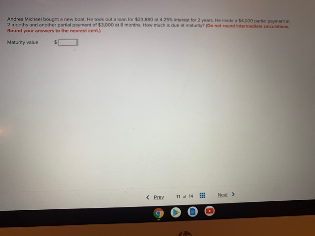 Andres Michael bought a new boat. He took out a loan for $23,880 at 4.25% interest for 2 years. He made a $4,000 partial payment at
2 months and another partial payment of $3,000 at 8 months. How much is due at maturity? (Do not round intermediate calculations.
Round your answers to the nearest cent.)
Maturity value
Next >
< Prev
11 of 14
