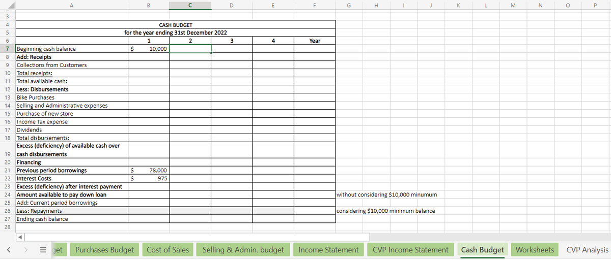 3
4
5
6
7
A
Beginning cash balance
Add: Receipts
8
9 Collections from Customers
10 Total receipts:
11 Total available cash:
12 Less: Disbursements
13
Bike Purchases
14 Selling and Administrative expenses
15 Purchase of new store
16 Income Tax expense
17 Dividends
18 Total disbursements:
<
Excess (deficiency) of available cash over
cash disbursements
19
20 Financing
21 Previous period borrowings
22
Interest Costs
23 Excess (deficiency) after interest payment
24 Amount available to pay down loan
25 Add: Current period borrowings
26
Less: Repayments
27 Ending cash balance
28
CASH BUDGET
for the year ending 31st December 2022
1
2
10,000
$
$
$
B
> Eget Purchases Budget
78,000
975
Cost of Sales
D
3
E
4
F
Year
G
H
I
J
without considering $10,000 minumum
considering $10,000 minimum balance.
Selling & Admin. budget Income Statement CVP Income Statement
K
L
M
N
Cash Budget Worksheets
O
P
CVP Analysis