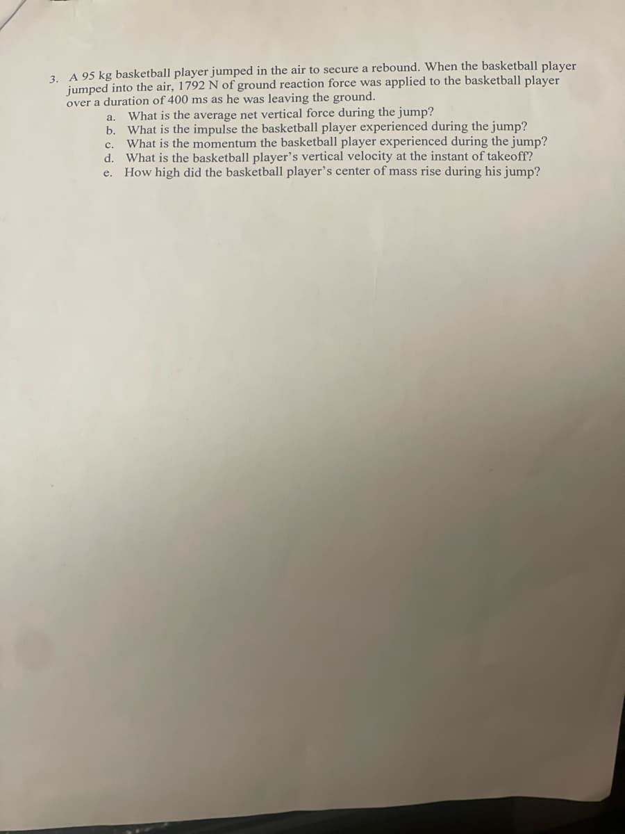 3. A 95 kg basketball player jumped in the air to secure a rebound. When the basketball player
jumped into the air, 1792 N of ground reaction force was applied to the basketball player
over a duration of 400 ms as he was leaving the ground.
What is the average net vertical force during the jump?
a.
b.
What is the impulse the basketball player experienced during the jump?
What is the momentum the basketball player experienced during the jump?
d. What is the basketball player's vertical velocity at the instant of takeoff?
e. How high did the basketball player's center of mass rise during his jump?
с.
