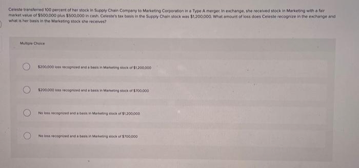 Celeste transferred 100 percent of her stock in Supply Chain Company to Marketing Corporation in a Type A merger. In exchange, she received stock in Marketing with a fair
market value of $500,000 plus $500,000 in cash. Celeste's tax basis in the Supply Chain stock was $1,200,000. What amount of loss does Celeste recognize in the exchange and
what is her basis in the Marketing stock she receives?
Multiple Choice
$200,000 loss recognized and a basis in Marketing stock of $1,200,000
$200.000 loss recognized and a basis in Marketing stock of $700.000
No loss recognized and a basis in Marketing stock of $1,200,000
No loss recognized and a basis in Marketing stock of $700.000