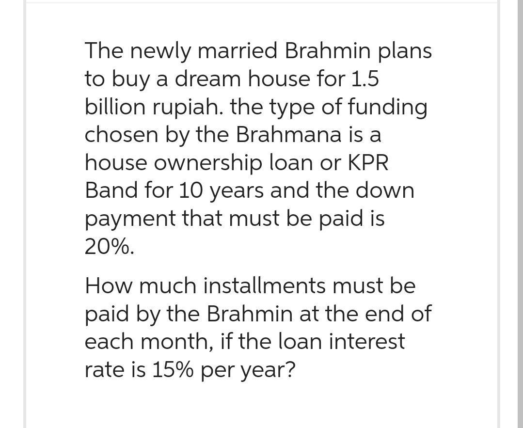 The newly married Brahmin plans
to buy a dream house for 1.5
billion rupiah. the type of funding
chosen by the Brahmana is a
house ownership loan or KPR
Band for 10 years and the down
payment that must be paid is
20%.
How much installments must be
paid by the Brahmin at the end of
each month, if the loan interest
rate is 15% per year?