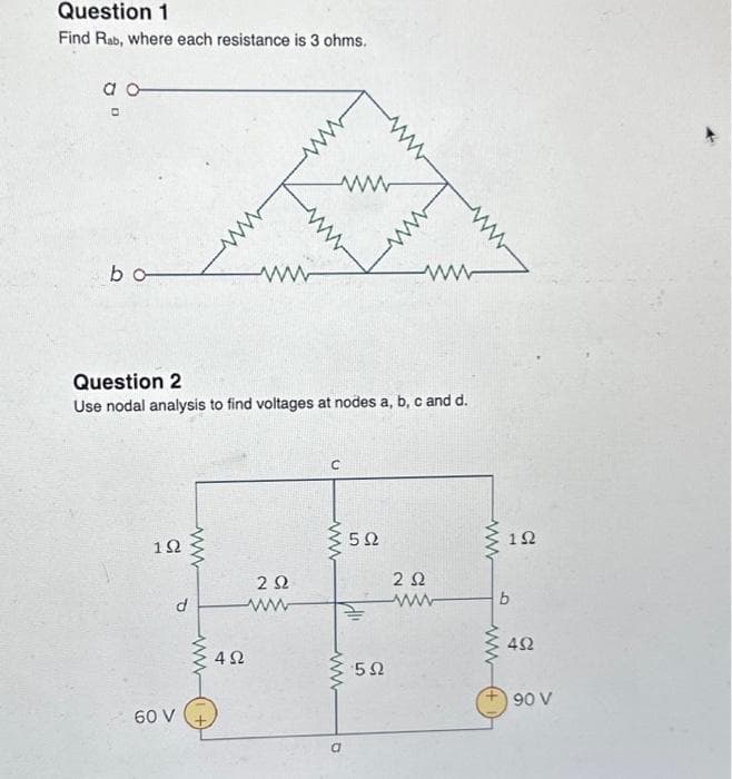 Question 1
Find Rab, where each resistance is 3 ohms.
a o
O
b
Question 2
Use nodal analysis to find voltages at nodes a, b, c and d.
1Ω
σον
d
ww
www
4Ω
Μ
2 Ω
ww
C
www
O
5Ω
5Ω
2 Ω
Μ
1Ω
b
Μ
ΔΩ
90 V