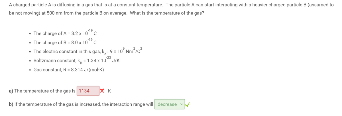 A charged particle A is diffusing in a gas that is at a constant temperature. The particle A can start interacting with a heavier charged particle B (assumed to
be not moving) at 500 nm from the particle B on average. What is the temperature of the gas?
-19
• The charge of A = 3.2 x 10
-19
• The charge of B = 8.0 x 10
C
2
The electric constant in this gas, k= 9 x 10³ Nm²/C²
-23
• Boltzmann constant, kå = 1.38 x 10
J/K
• Gas constant, R = 8.314 J/(mol-K)
●
хк
b) If the temperature of the gas is increased, the interaction range will decrease
a) The temperature of the gas is 1134