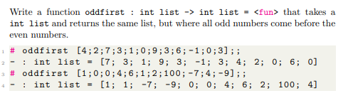 Write a function oddfirst : int list -> int list = <fun> that takes a
int list and returns the same list, but where all odd numbers come before the
even numbers.
1 # oddfirst [4;2;7;3;1;0; 9;3;6;-1;0;3];;
: int list -
2 -
[7; 3; 1; 9; 3; -1; 3; 4; 2; 0; 6; 0]
3 # oddfirst [1;0;0;4;6;1; 2;100; -7;4; -9]; ;
int list = [1; 1; -7; -9; 0; 0; 4; 6; 2; 100; 4]
