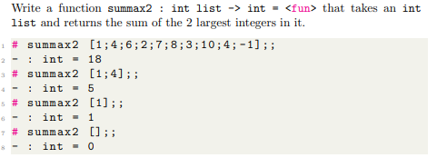 Write a function summax2 : int list -> int = <fun> that takes an int
list and returns the sum of the 2 largest integers in it.
1 # summax2 [1;4;6;2;7;8; 3 ; 10 ; 4; - 1] ; ;
2 - :
int = 18
3 # summax2 [1;4];;
4 - :
int = 5
5 # summax2 [1]; ;
6 - :
int - 1
7 # summax2 []; ;
int = 0
