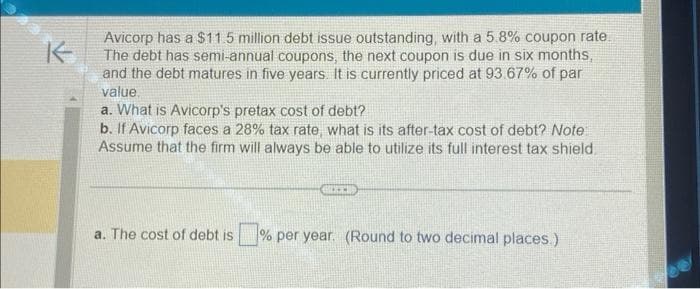 K
Avicorp has a $11.5 million debt issue outstanding, with a 5.8% coupon rate.
The debt has semi-annual coupons, the next coupon is due in six months,
and the debt matures in five years. It is currently priced at 93.67% of par
value
a. What is Avicorp's pretax cost of debt?
b. If Avicorp faces a 28% tax rate, what is its after-tax cost of debt? Note
Assume that the firm will always be able to utilize its full interest tax shield.
BECER
a. The cost of debt is % per year. (Round to two decimal places)