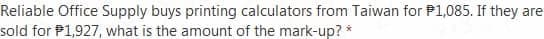 Reliable Office Supply buys printing calculators from Taiwan for P1,085. If they are
sold for P1,927, what is the amount of the mark-up? *
