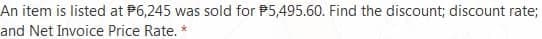 An item is listed at P6,245 was sold for P5,495.60. Find the discount; discount rate;
and Net Invoice Price Rate. *
